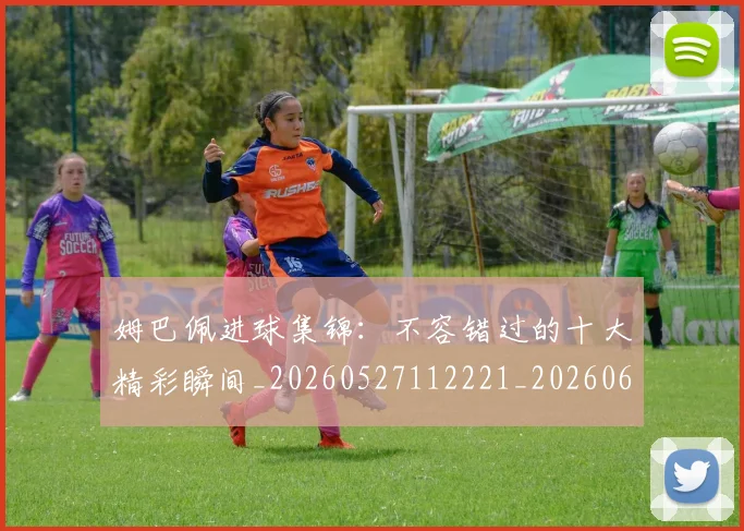 姆巴佩进球集锦：不容错过的十大精彩瞬间_20260527112221_20260609132859