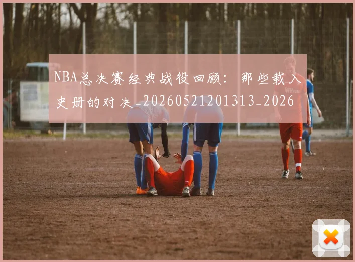NBA总决赛经典战役回顾：那些载入史册的对决_20260521201313_20260607160147