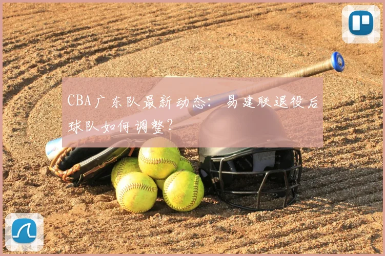 CBA广东队最新动态:易建联退役后球队如何调整?