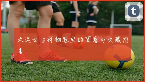 大运会吉祥物蓉宝的寓意与收藏指南