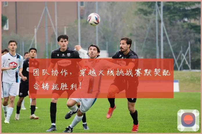 团队协作，穿越火线挑战赛默契配合铸就胜利！