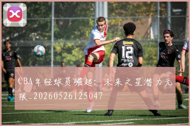 CBA年轻球员崛起：未来之星潜力无限_20260526125047