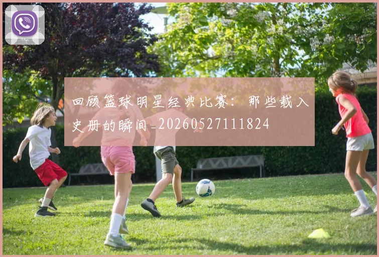 回顾篮球明星经典比赛:那些载入史册的瞬间_20260527111824
