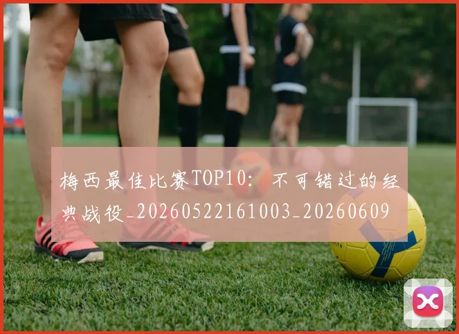 梅西最佳比赛TOP10:不可错过的经典战役_20260522161003_20260609223054