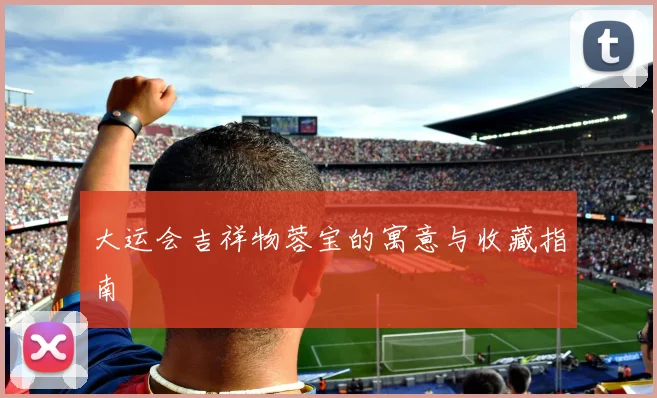 大运会吉祥物蓉宝的寓意与收藏指南