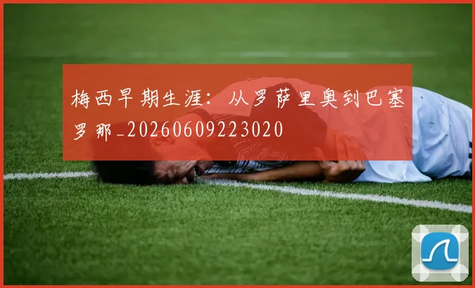 梅西早期生涯：从罗萨里奥到巴塞罗那_20260609223020