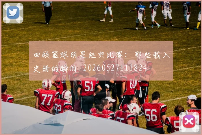 回顾篮球明星经典比赛：那些载入史册的瞬间_20260527111824